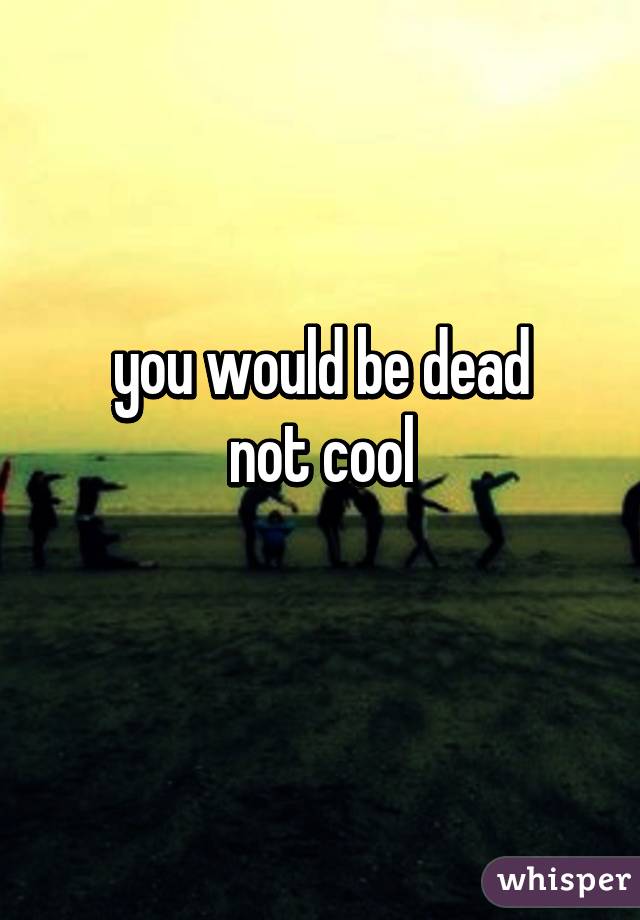 you would be dead
not cool
