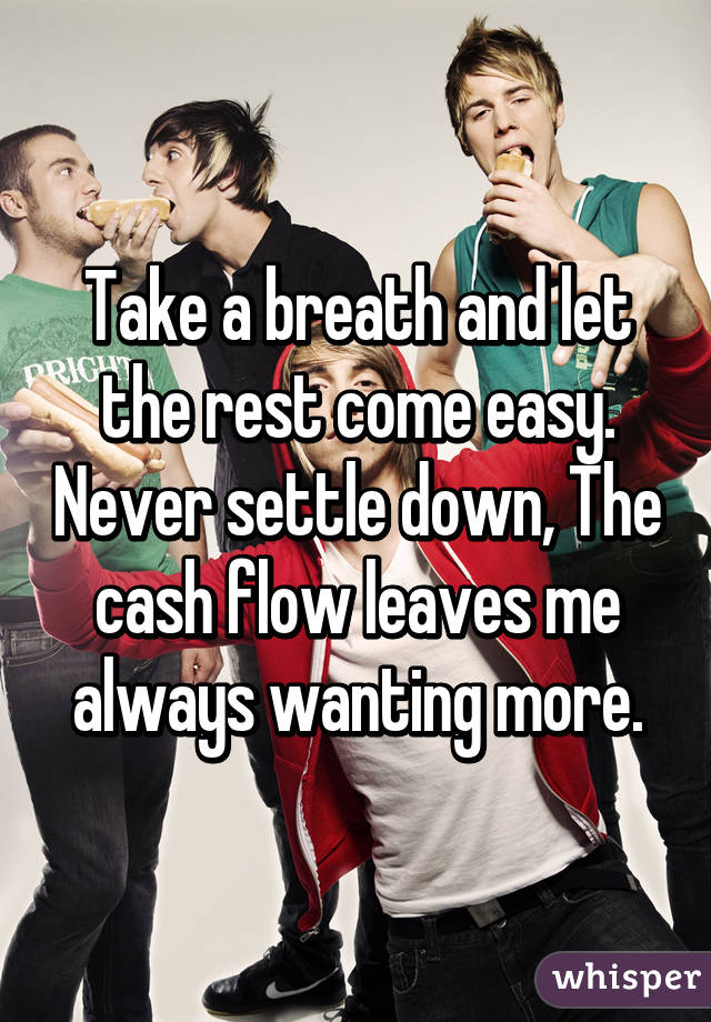 Take a breath and let the rest come easy. Never settle down, The cash flow leaves me always wanting more.