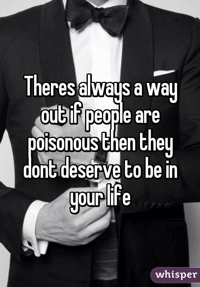 Theres always a way out if people are poisonous then they dont deserve to be in your life