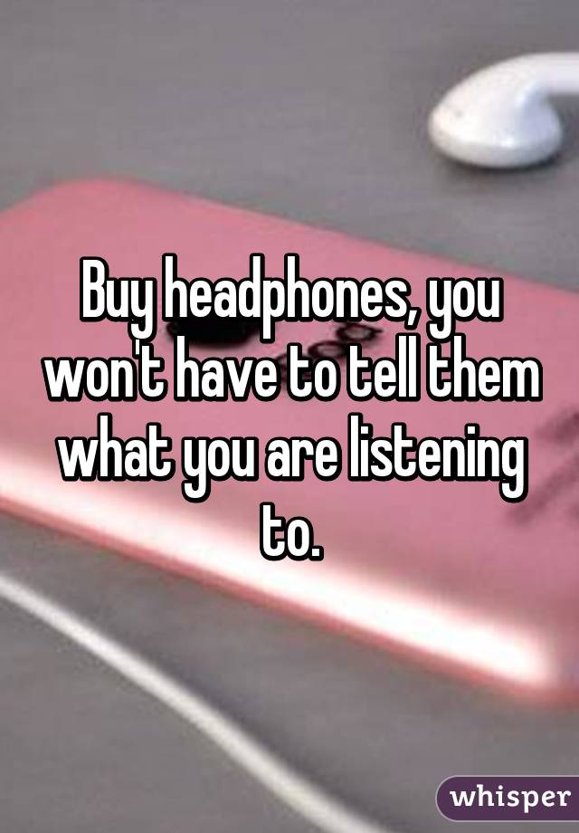 Buy headphones, you won't have to tell them what you are listening to.