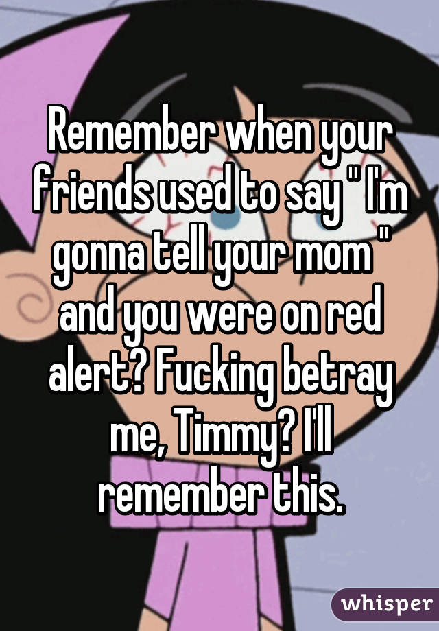 Remember when your friends used to say " I'm gonna tell your mom " and you were on red alert? Fucking betray me, Timmy? I'll remember this.