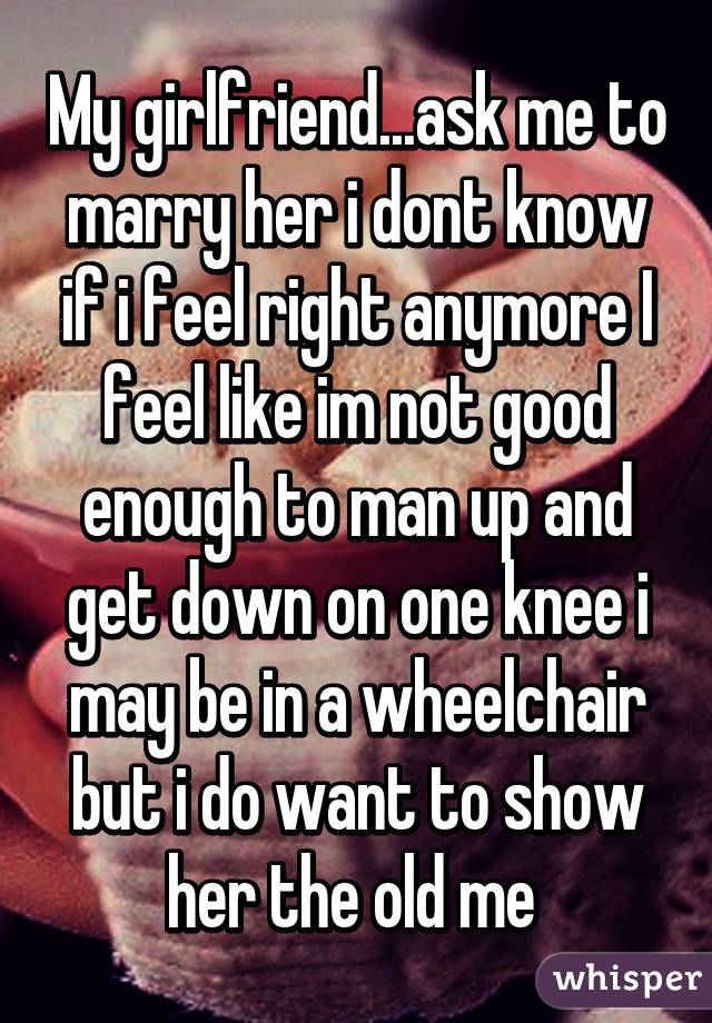 My girlfriend...ask me to marry her i dont know if i feel right anymore I feel like im not good enough to man up and get down on one knee i may be in a wheelchair but i do want to show her the old me 