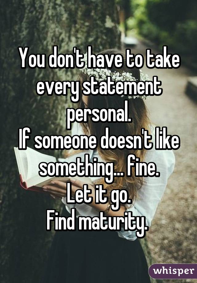 You don't have to take every statement personal.
If someone doesn't like something... fine.
Let it go.
Find maturity. 