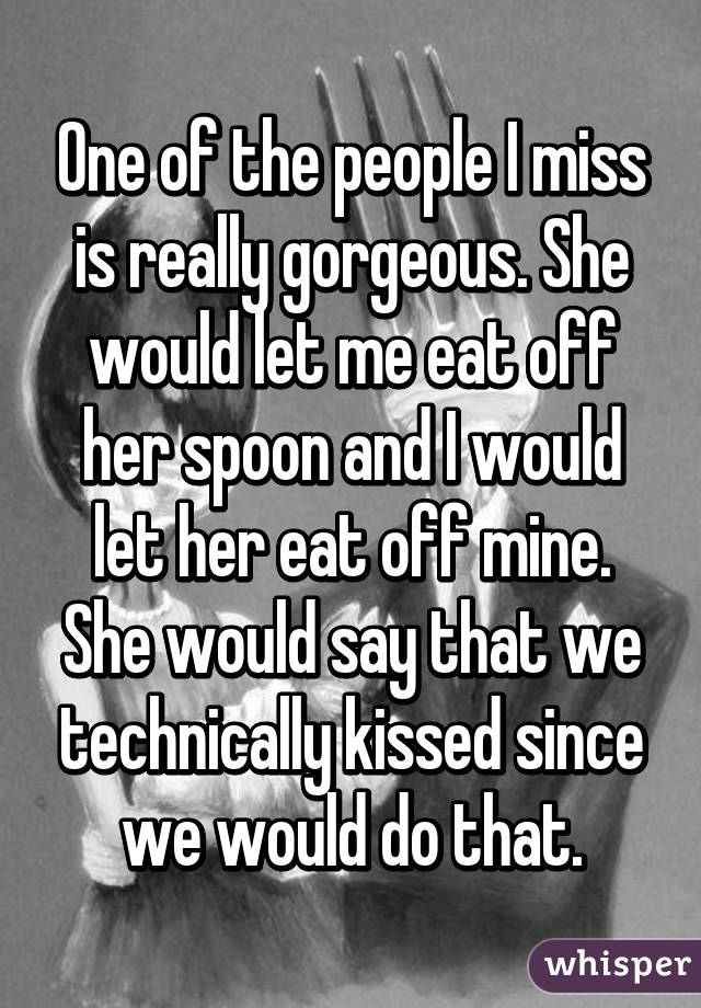 One of the people I miss is really gorgeous. She would let me eat off her spoon and I would let her eat off mine. She would say that we technically kissed since we would do that.