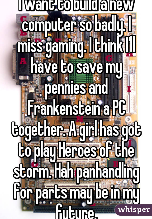 I want to build a new computer so badly. I miss gaming. I think I'll have to save my pennies and Frankenstein a PC together. A girl has got to play Heroes of the storm. Hah panhandling for parts may be in my future.