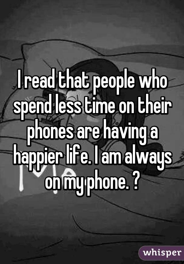 I read that people who spend less time on their phones are having a happier life. I am always on my phone. 😔