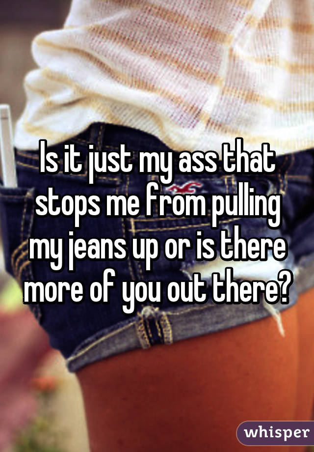 Is it just my ass that stops me from pulling my jeans up or is there more of you out there?