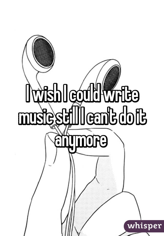 I wish I could write music still I can't do it anymore 