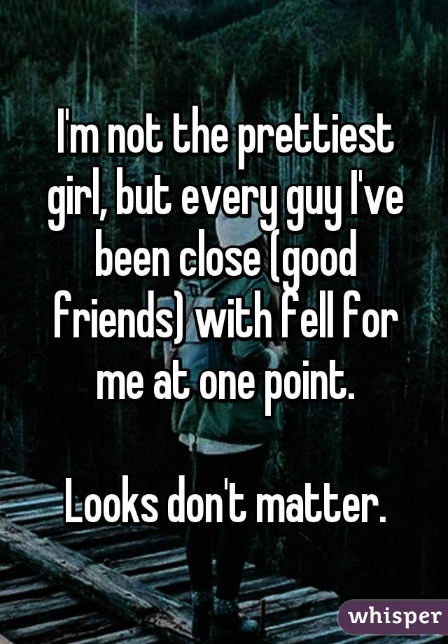 I'm not the prettiest girl, but every guy I've been close (good friends) with fell for me at one point.

Looks don't matter.