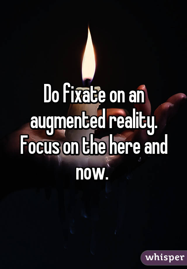 Do fixate on an augmented reality. Focus on the here and now. 