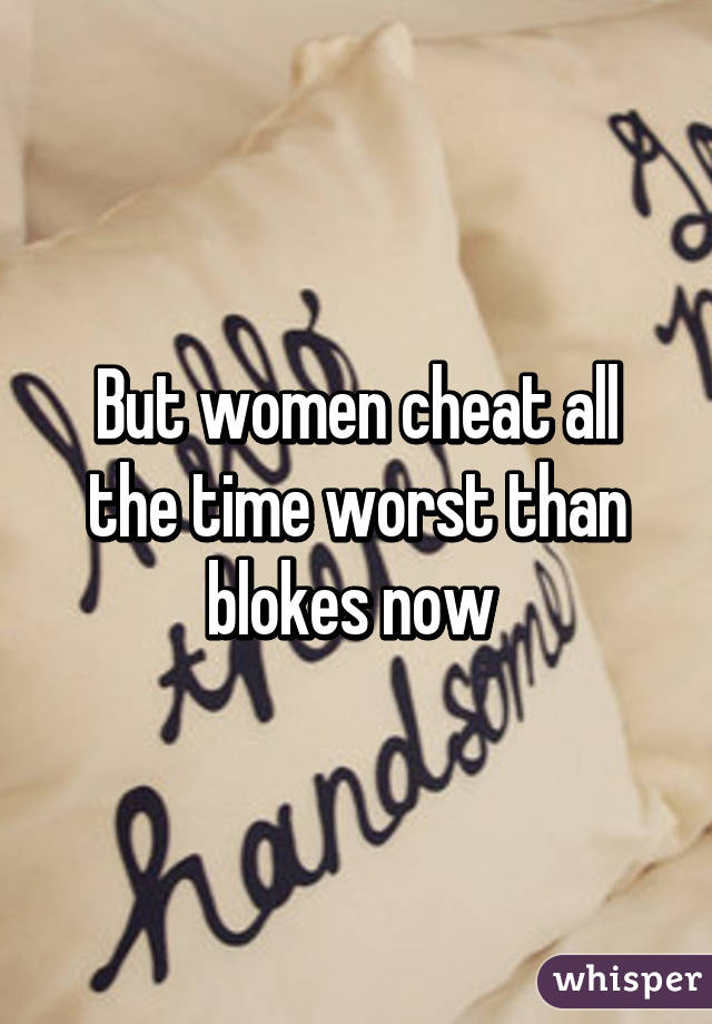 But women cheat all the time worst than blokes now 