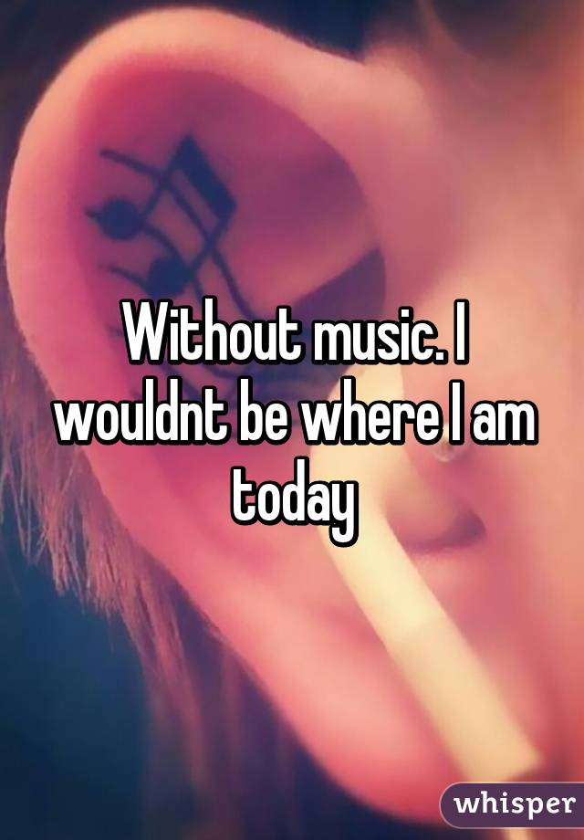 Without music. I wouldnt be where I am today