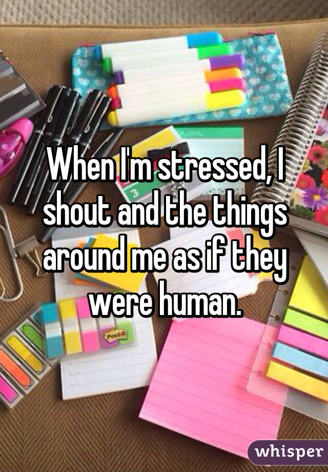 When I'm stressed, I shout and the things around me as if they were human.