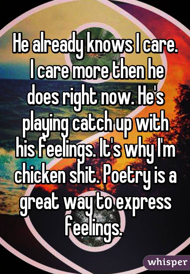 He already knows I care.  I care more then he does right now. He's playing catch up with his feelings. It's why I'm chicken shit. Poetry is a great way to express feelings. 