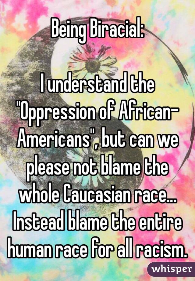 Being Biracial:

I understand the "Oppression of African-Americans", but can we please not blame the whole Caucasian race... Instead blame the entire human race for all racism.