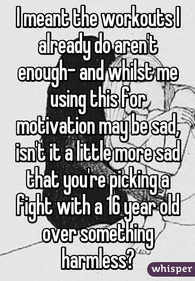 I meant the workouts I already do aren't enough- and whilst me using this for motivation may be sad, isn't it a little more sad that you're picking a fight with a 16 year old over something harmless?