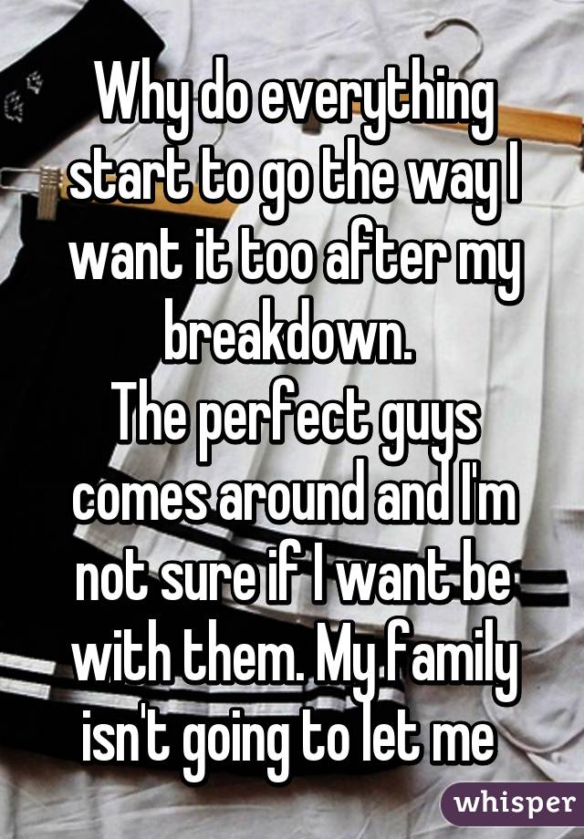 Why do everything start to go the way I want it too after my breakdown. 
The perfect guys comes around and I'm not sure if I want be with them. My family isn't going to let me 