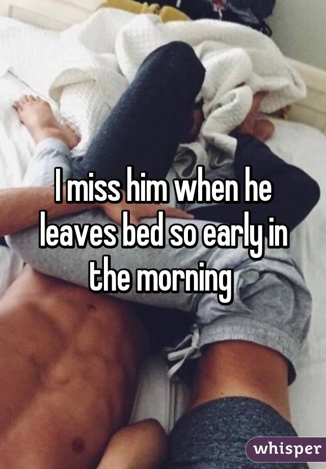 I miss him when he leaves bed so early in the morning 