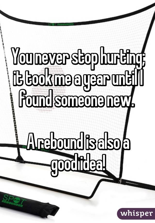 You never stop hurting; it took me a year until I found someone new. 

A rebound is also a good idea!