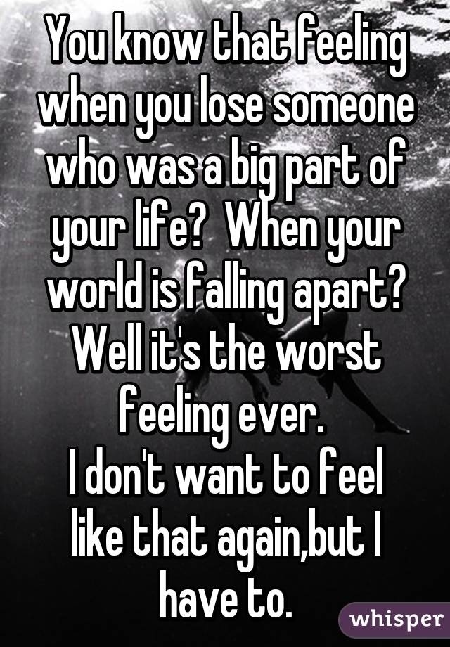 You know that feeling when you lose someone who was a big part of your life?  When your world is falling apart? Well it's the worst feeling ever. 
I don't want to feel like that again,but I have to.