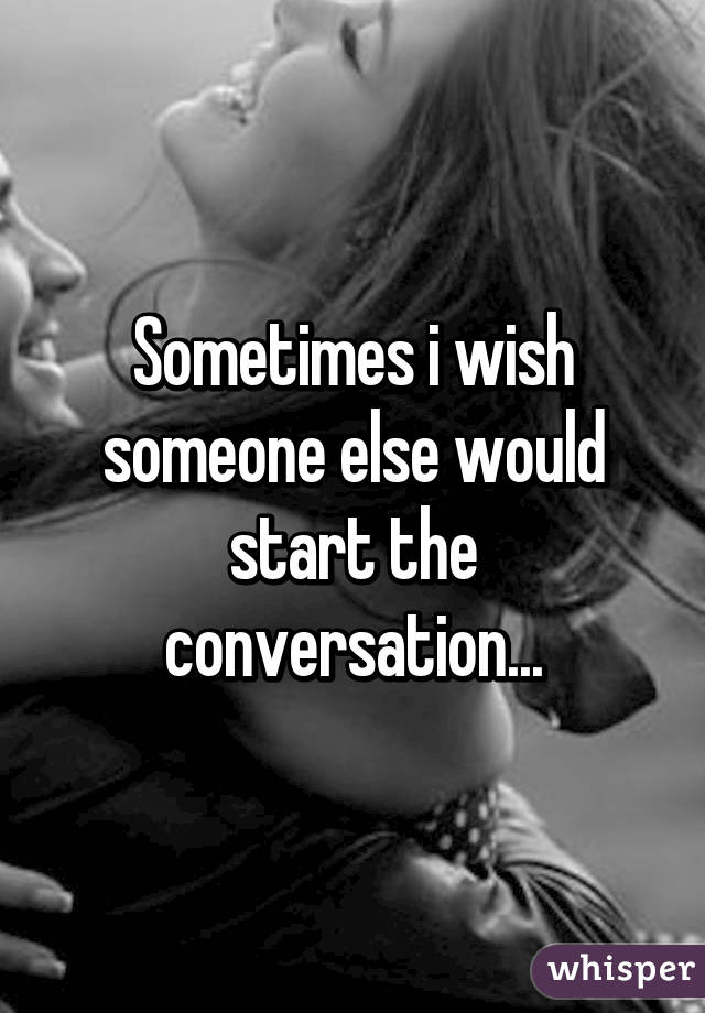 Sometimes i wish someone else would start the conversation...