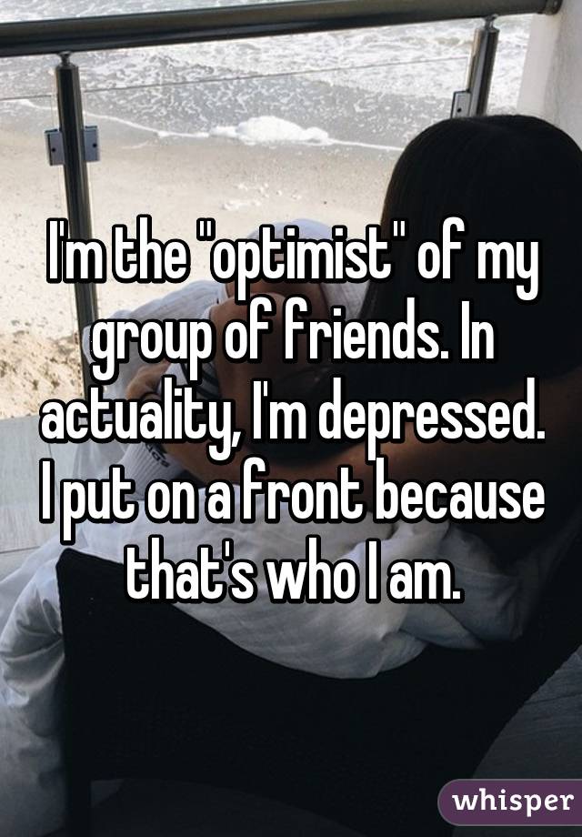 I'm the "optimist" of my group of friends. In actuality, I'm depressed. I put on a front because that's who I am.