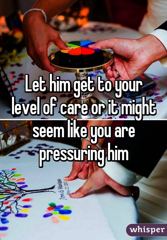 Let him get to your level of care or it might seem like you are pressuring him