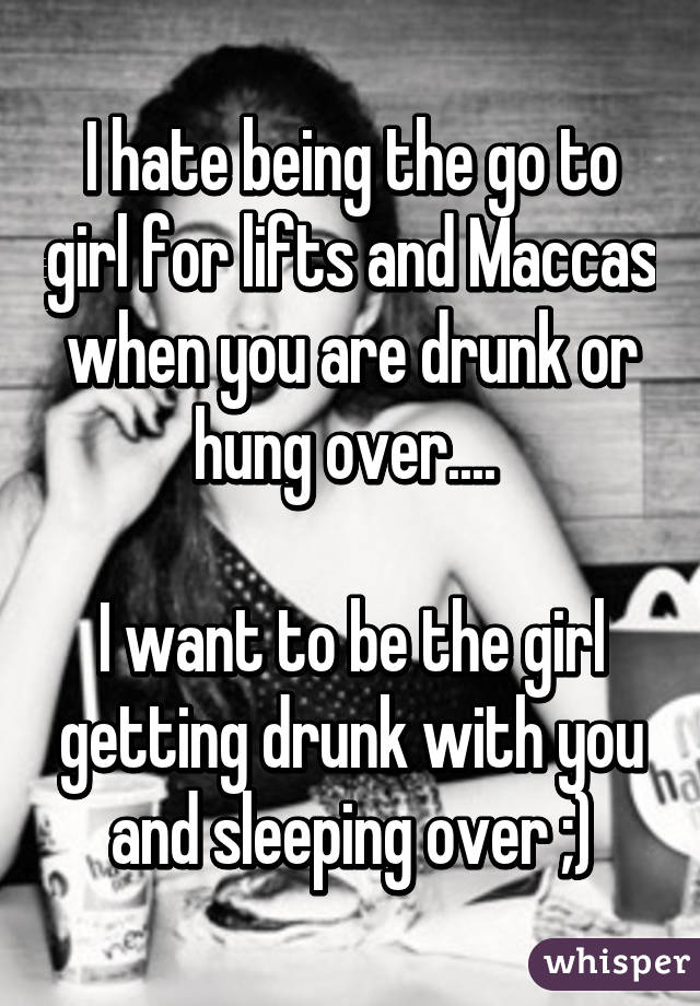 I hate being the go to girl for lifts and Maccas when you are drunk or hung over.... 

I want to be the girl getting drunk with you and sleeping over ;)