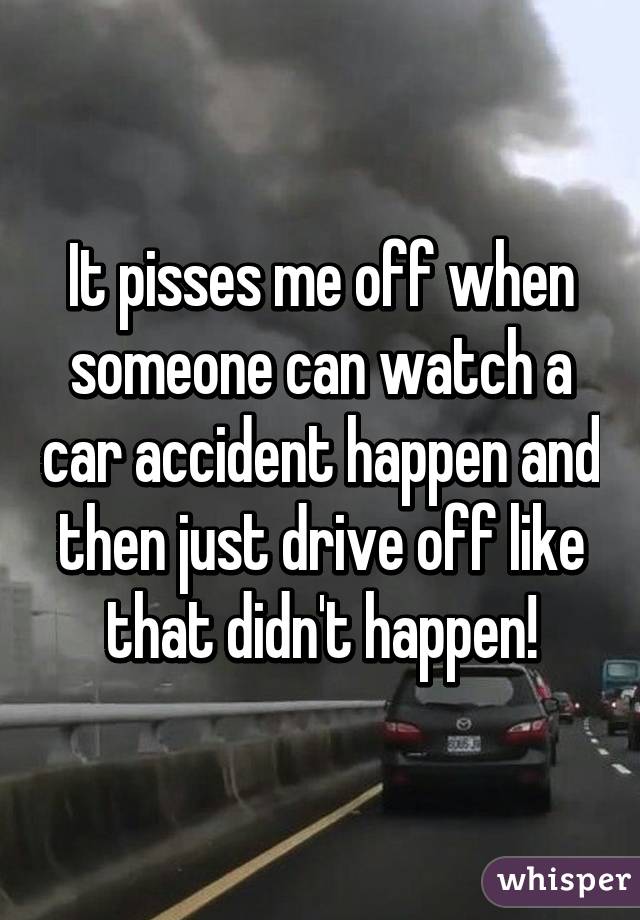 It pisses me off when someone can watch a car accident happen and then just drive off like that didn't happen!