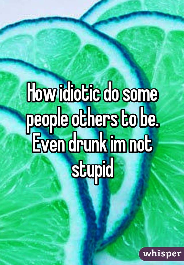 How idiotic do some people others to be. Even drunk im not stupid