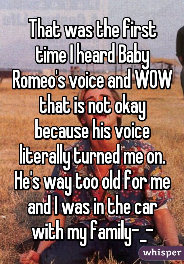 That was the first time I heard Baby Romeo's voice and WOW that is not okay because his voice literally turned me on. He's way too old for me and I was in the car with my family-_-