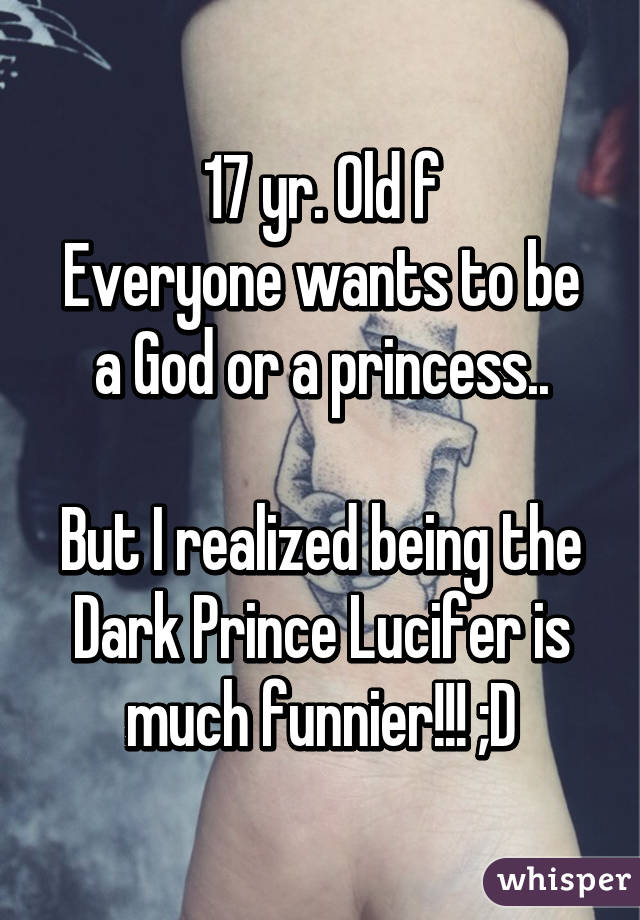 17 yr. Old f
Everyone wants to be a God or a princess..

But I realized being the Dark Prince Lucifer is much funnier!!! ;D