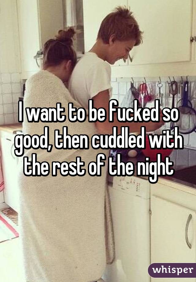 I want to be fucked so good, then cuddled with the rest of the night