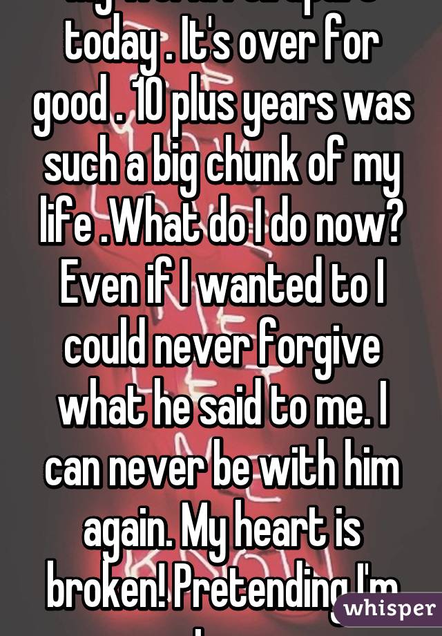 My world fell apart today . It's over for good . 10 plus years was such a big chunk of my life .What do I do now? Even if I wanted to I could never forgive what he said to me. I can never be with him again. My heart is broken! Pretending I'm stron