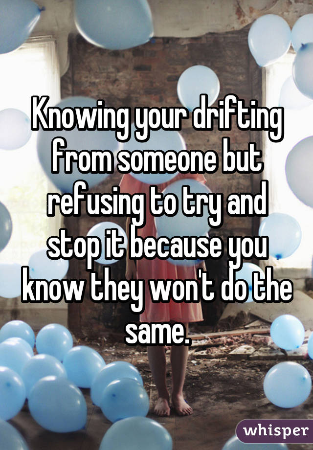 Knowing your drifting from someone but refusing to try and stop it because you know they won't do the same.