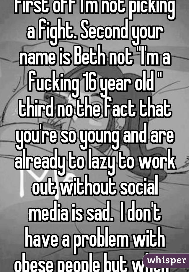 First off I'm not picking a fight. Second your name is Beth not "I'm a fucking 16 year old " third no the fact that you're so young and are already to lazy to work out without social media is sad.  I don't have a problem with obese people but when  