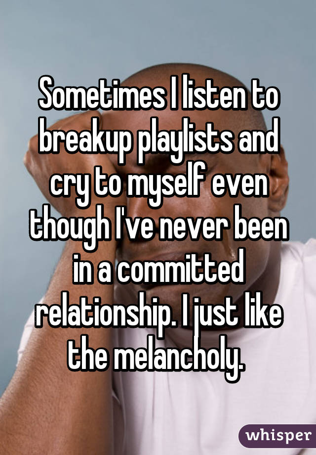 Sometimes I listen to breakup playlists and cry to myself even though I've never been in a committed relationship. I just like the melancholy. 