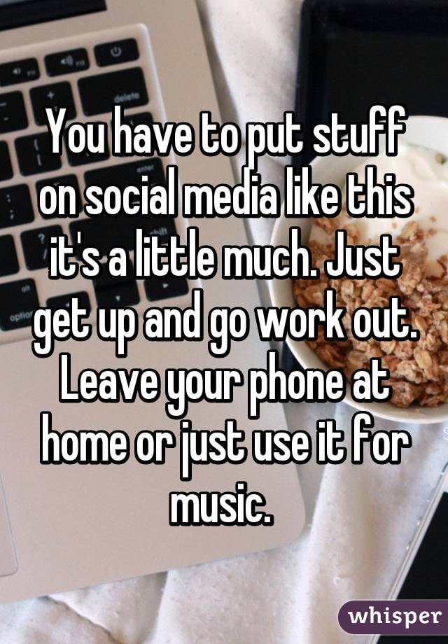 You have to put stuff on social media like this it's a little much. Just get up and go work out. Leave your phone at home or just use it for music. 