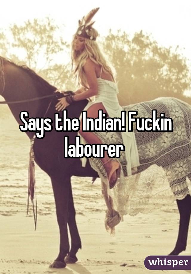 Says the Indian! Fuckin labourer 