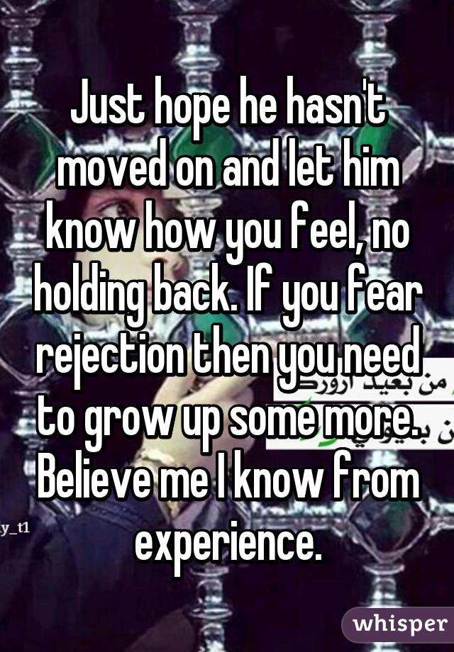 Just hope he hasn't moved on and let him know how you feel, no holding back. If you fear rejection then you need to grow up some more. Believe me I know from experience.