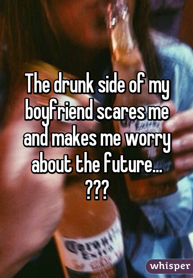 The drunk side of my boyfriend scares me and makes me worry about the future...
😕😕😕