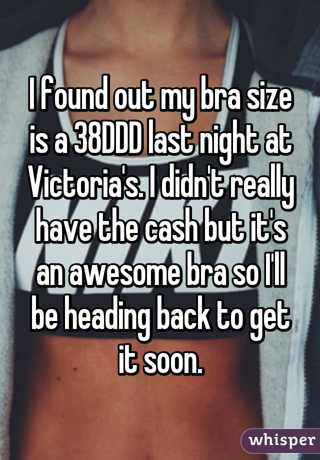 I found out my bra size is a 38DDD last night at Victoria's. I didn't really have the cash but it's an awesome bra so I'll be heading back to get it soon.