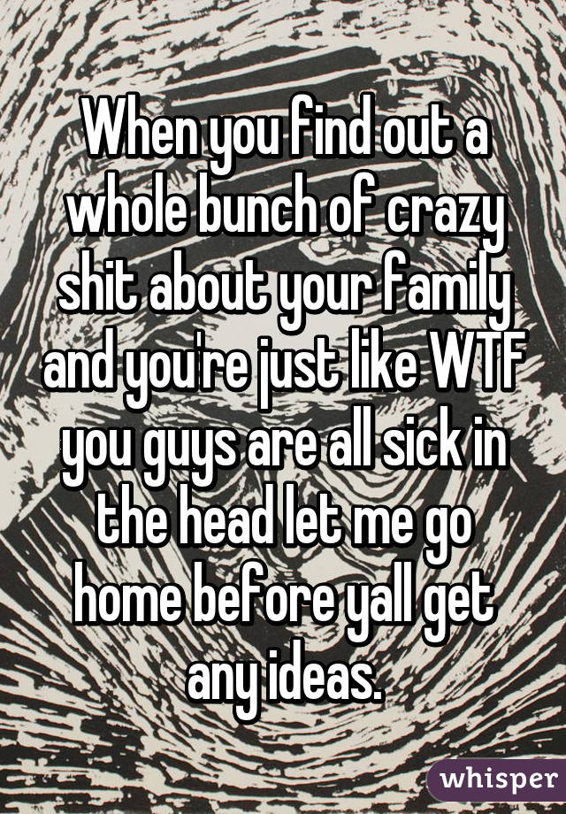 When you find out a whole bunch of crazy shit about your family and you're just like WTF you guys are all sick in the head let me go home before yall get any ideas.