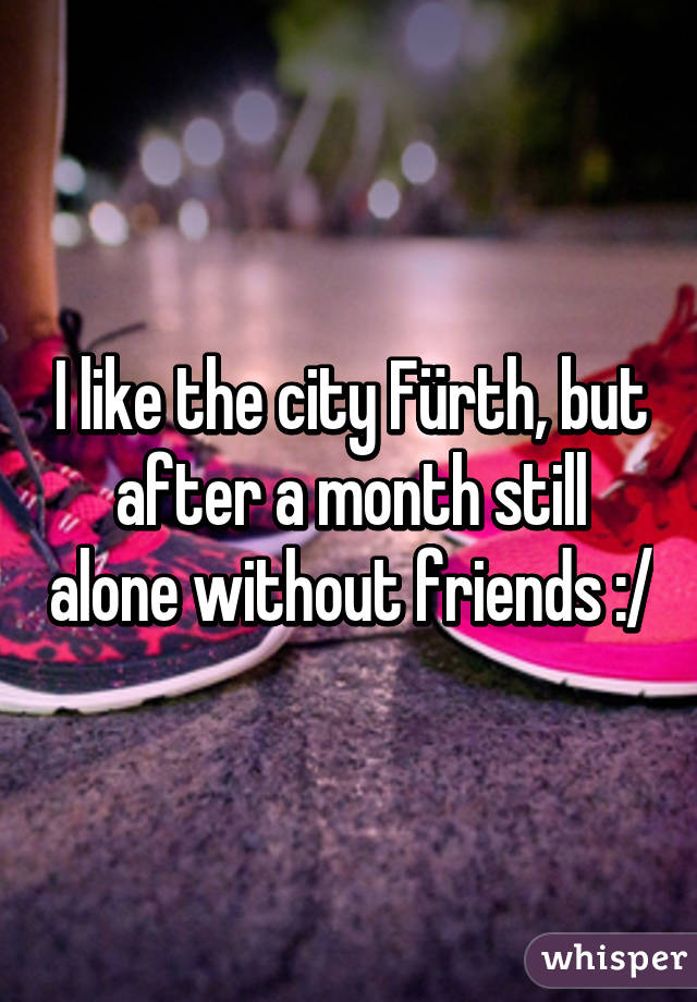 I like the city Fürth, but after a month still alone without friends :/