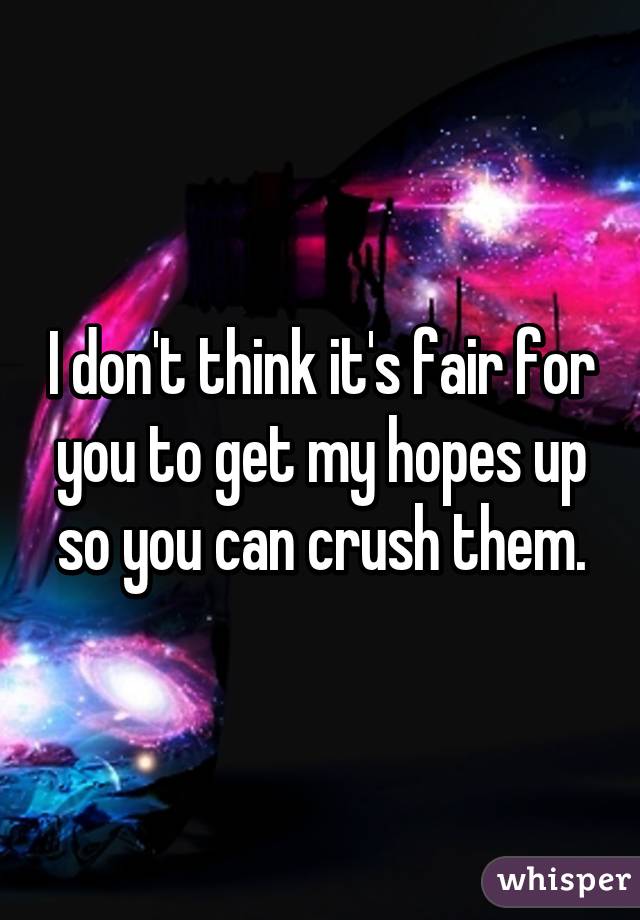 I don't think it's fair for you to get my hopes up so you can crush them.