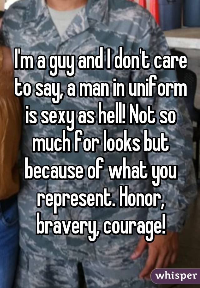 I'm a guy and I don't care to say, a man in uniform is sexy as hell! Not so much for looks but because of what you represent. Honor, bravery, courage!