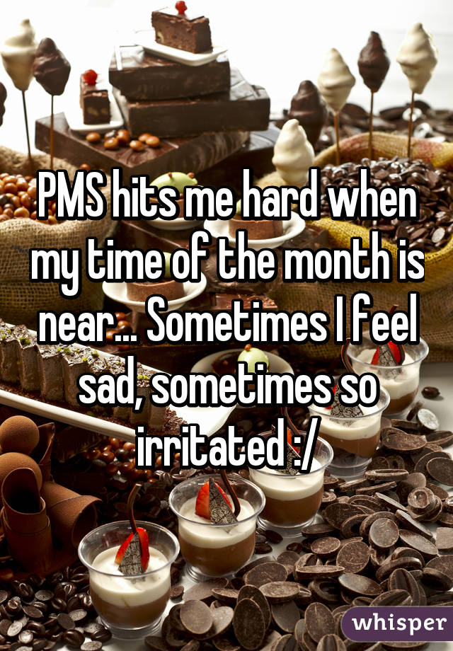 PMS hits me hard when my time of the month is near... Sometimes I feel sad, sometimes so irritated :/