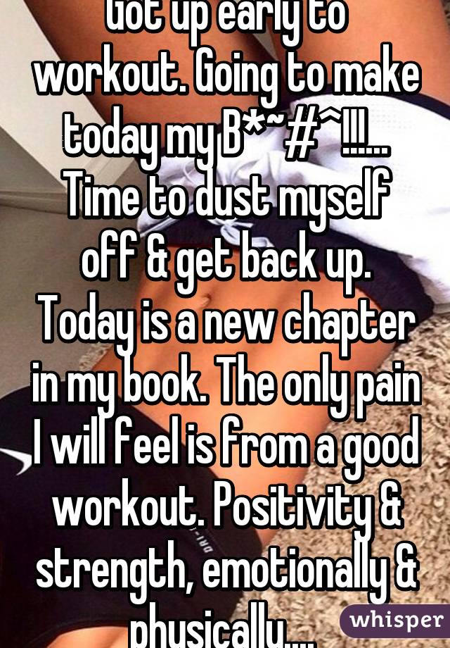 Got up early to workout. Going to make today my B*~#^!!!... Time to dust myself off & get back up. Today is a new chapter in my book. The only pain I will feel is from a good workout. Positivity & strength, emotionally & physically.... 