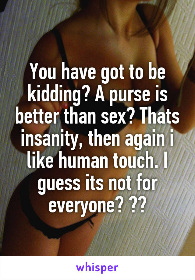 You have got to be kidding? A purse is better than sex? Thats insanity, then again i like human touch. I guess its not for everyone? ??