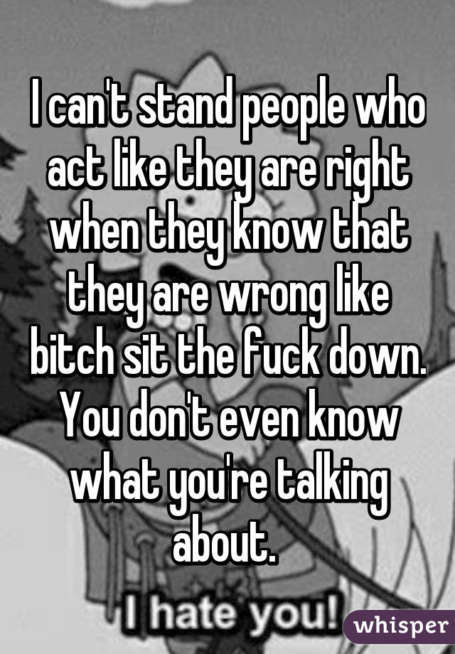 I can't stand people who act like they are right when they know that they are wrong like bitch sit the fuck down. You don't even know what you're talking about. 